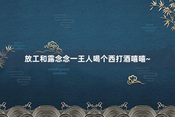 放工和露念念一王人喝个西打酒嘻嘻~