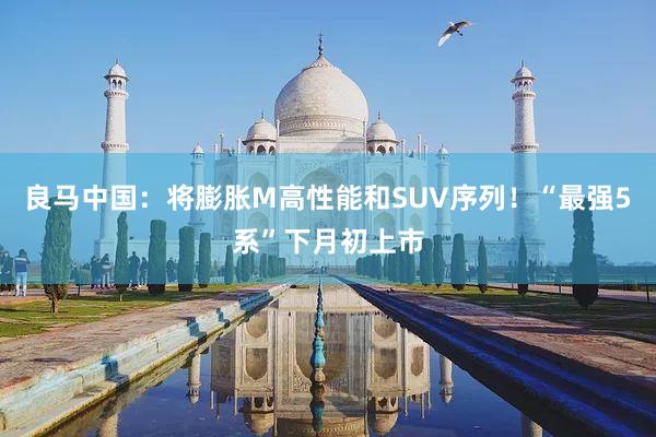 良马中国：将膨胀M高性能和SUV序列！“最强5系”下月初上市