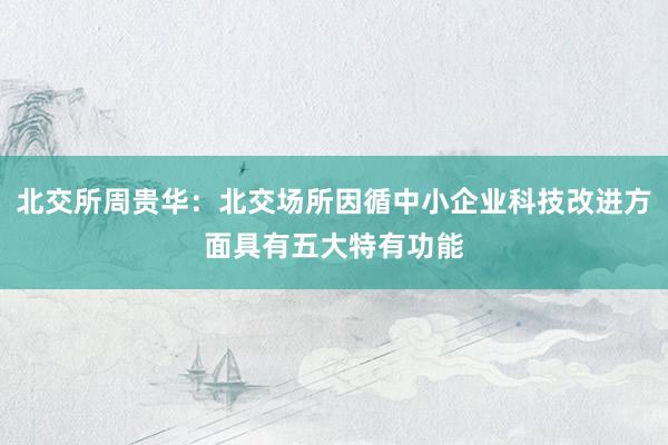 北交所周贵华：北交场所因循中小企业科技改进方面具有五大特有功能