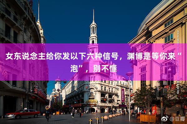 女东说念主给你发以下六种信号，渊博是等你来“泡”，别不懂