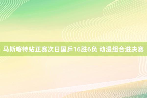 马斯喀特站正赛次日国乒16胜6负 动漫组合进决赛