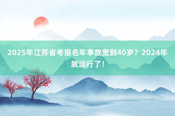 2025年江苏省考报名年事放宽到40岁？2024年就运行了！