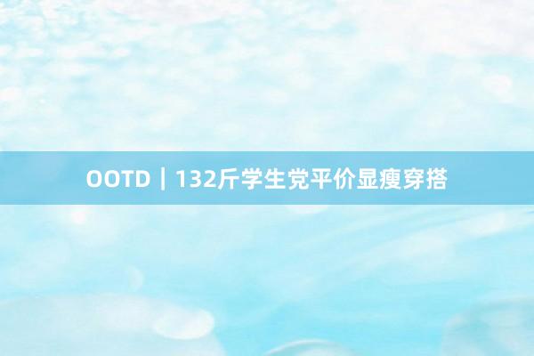 OOTD｜132斤学生党平价显瘦穿搭