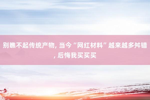 别瞧不起传统产物, 当今“网红材料”越来越多舛错, 后悔我买买买