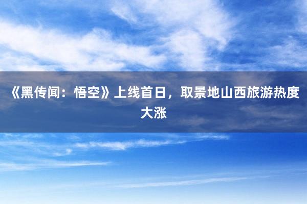 《黑传闻：悟空》上线首日，取景地山西旅游热度大涨