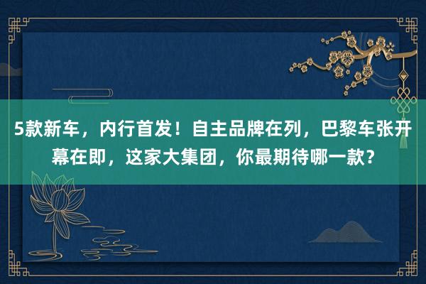 5款新车，内行首发！自主品牌在列，巴黎车张开幕在即，这家大集团，你最期待哪一款？