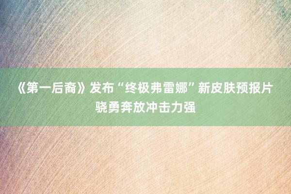《第一后裔》发布“终极弗雷娜”新皮肤预报片 骁勇奔放冲击力强
