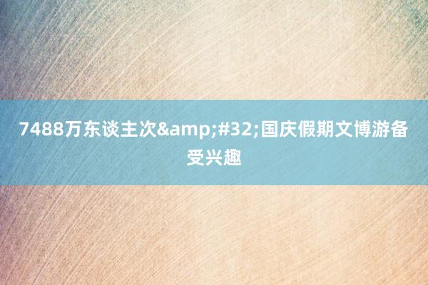 7488万东谈主次&#32;国庆假期文博游备受兴趣