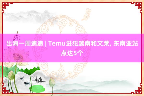 出海一周速递 | Temu进犯越南和文莱, 东南亚站点达5个
