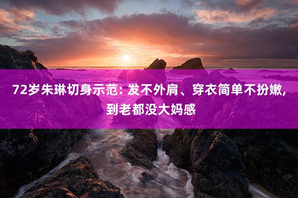72岁朱琳切身示范: 发不外肩、穿衣简单不扮嫩, 到老都没大妈感