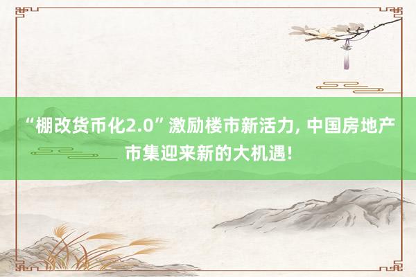 “棚改货币化2.0”激励楼市新活力, 中国房地产市集迎来新的大机遇!