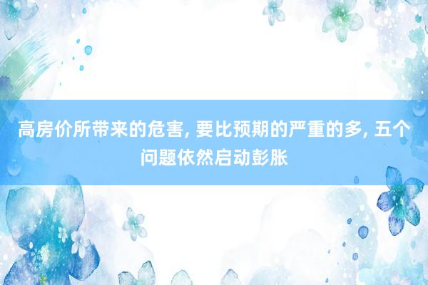 高房价所带来的危害, 要比预期的严重的多, 五个问题依然启动彭胀