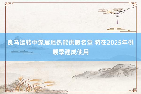 良马运转中深层地热能供暖名堂 将在2025年供暖季建成使用